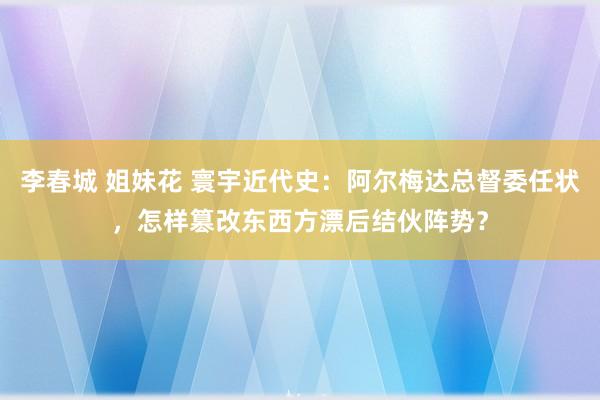 李春城 姐妹花 寰宇近代史：阿尔梅达总督委任状，怎样篡改东西方漂后结伙阵势？