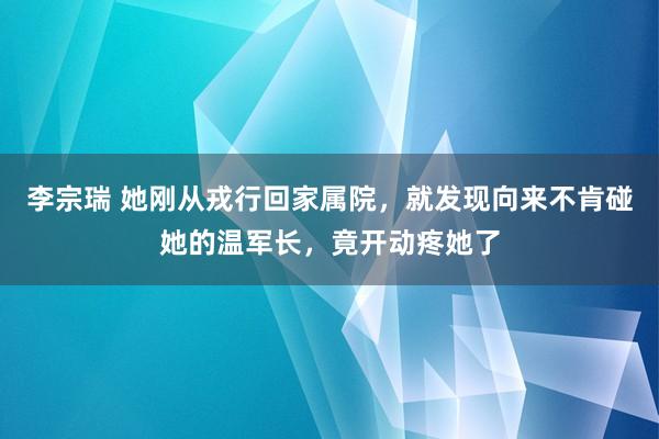 李宗瑞 她刚从戎行回家属院，就发现向来不肯碰她的温军长，竟开动疼她了