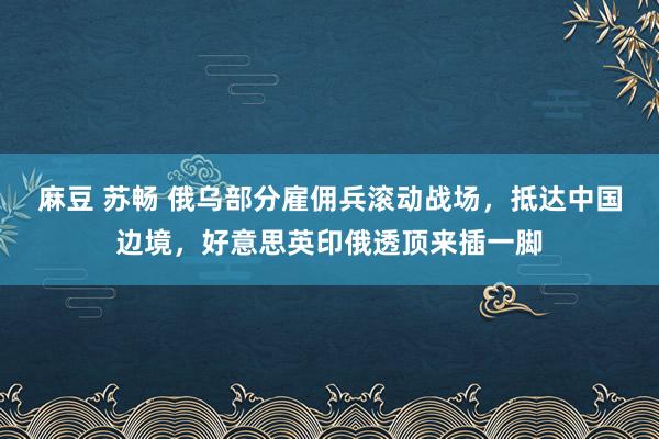 麻豆 苏畅 俄乌部分雇佣兵滚动战场，抵达中国边境，好意思英印俄透顶来插一脚