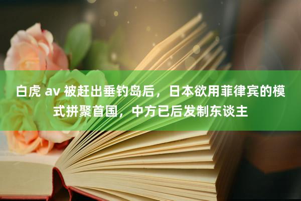 白虎 av 被赶出垂钓岛后，日本欲用菲律宾的模式拼聚首国，中方已后发制东谈主