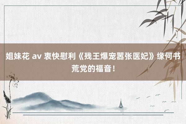 姐妹花 av 衷快慰利《残王爆宠嚣张医妃》缘何书荒党的福音！