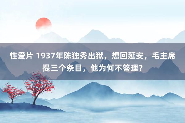 性爱片 1937年陈独秀出狱，想回延安，毛主席提三个条目，他为何不答理？