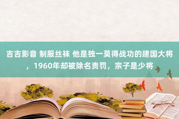 吉吉影音 制服丝袜 他是独一莫得战功的建国大将，1960年却被除名责罚，宗子是少将