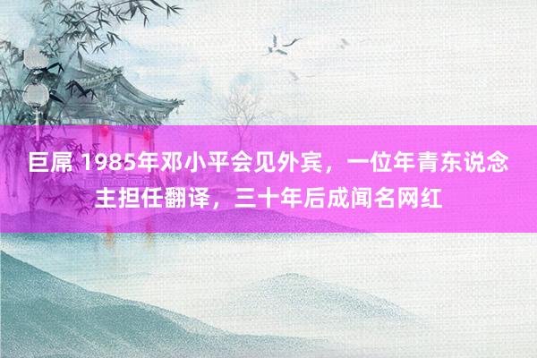 巨屌 1985年邓小平会见外宾，一位年青东说念主担任翻译，三十年后成闻名网红