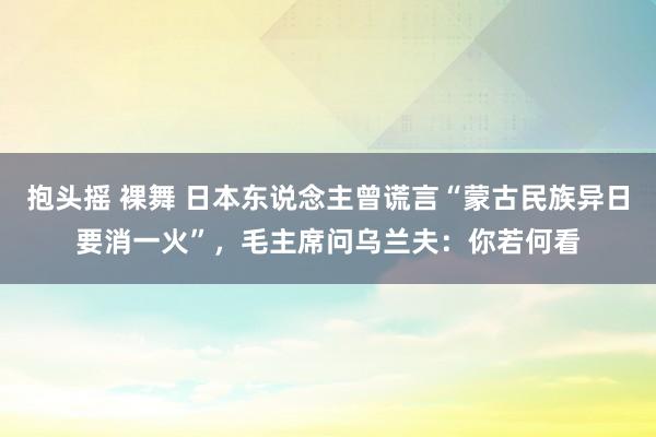 抱头摇 裸舞 日本东说念主曾谎言“蒙古民族异日要消一火”，毛主席问乌兰夫：你若何看