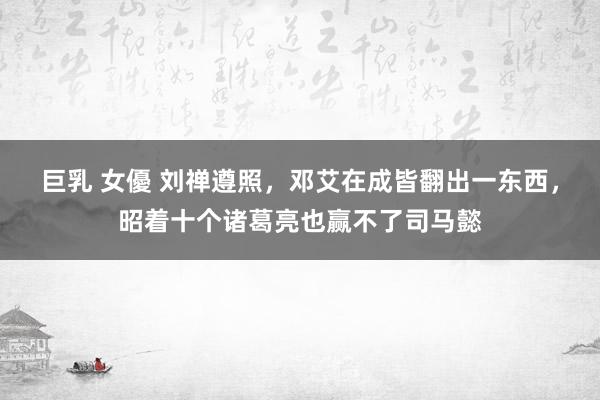 巨乳 女優 刘禅遵照，邓艾在成皆翻出一东西，昭着十个诸葛亮也赢不了司马懿