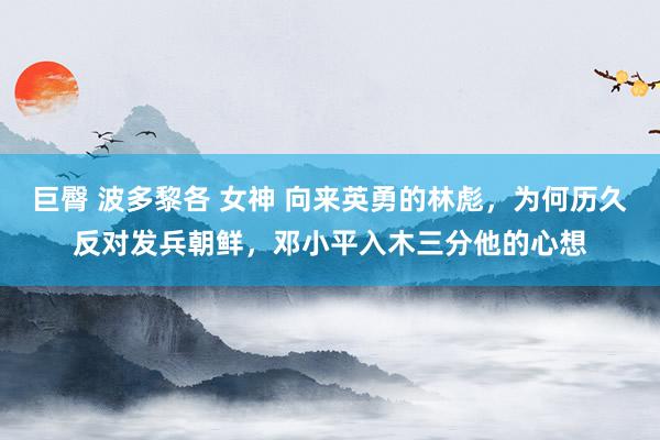 巨臀 波多黎各 女神 向来英勇的林彪，为何历久反对发兵朝鲜，邓小平入木三分他的心想