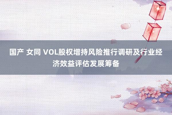 国产 女同 VOL股权增持风险推行调研及行业经济效益评估发展筹备