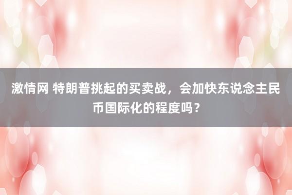 激情网 特朗普挑起的买卖战，会加快东说念主民币国际化的程度吗？