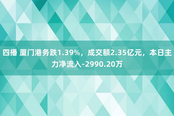四播 厦门港务跌1.39%，成交额2.35亿元，本日主力净流入-2990.20万