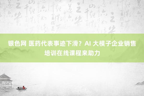 银色网 医药代表事迹下滑？AI 大模子企业销售培训在线课程来助力