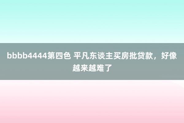 bbbb4444第四色 平凡东谈主买房批贷款，好像越来越难了