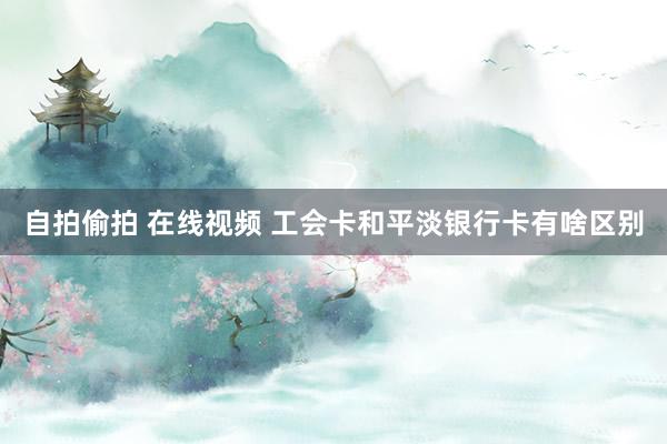 自拍偷拍 在线视频 工会卡和平淡银行卡有啥区别