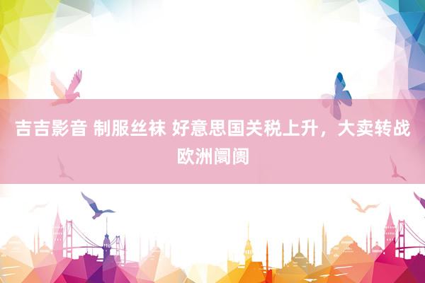吉吉影音 制服丝袜 好意思国关税上升，大卖转战欧洲阛阓