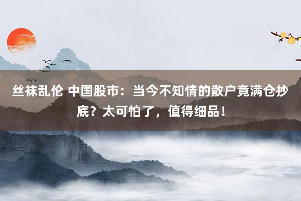 丝袜乱伦 中国股市：当今不知情的散户竟满仓抄底？太可怕了，值得细品！