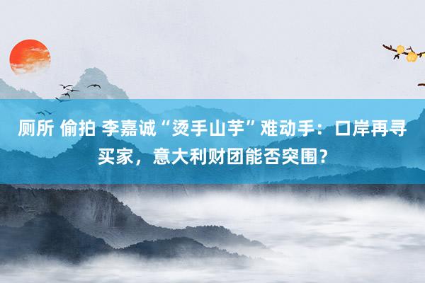 厕所 偷拍 李嘉诚“烫手山芋”难动手：口岸再寻买家，意大利财团能否突围？