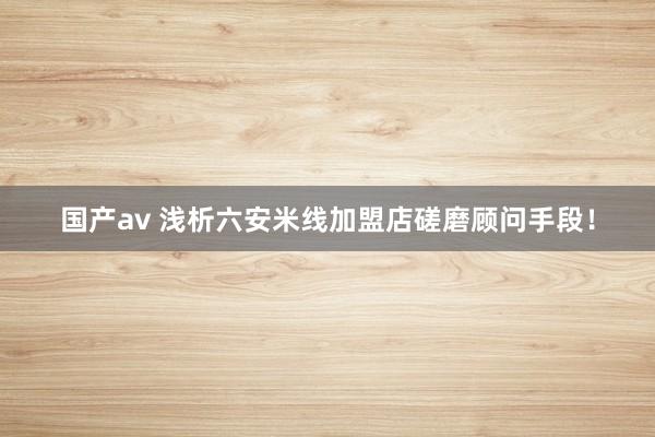 国产av 浅析六安米线加盟店磋磨顾问手段！