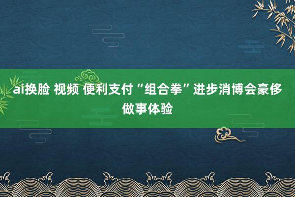 ai换脸 视频 便利支付“组合拳”进步消博会豪侈做事体验