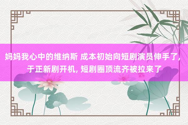 妈妈我心中的维纳斯 成本初始向短剧演员伸手了, 于正新剧开机, 短剧圈顶流齐被拉来了