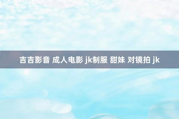 吉吉影音 成人电影 jk制服 甜妹 对镜拍 jk