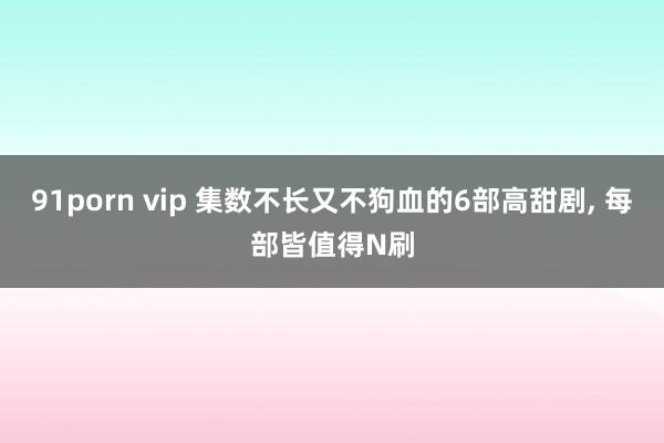 91porn vip 集数不长又不狗血的6部高甜剧, 每部皆值得N刷