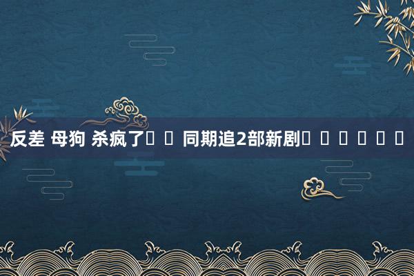 反差 母狗 杀疯了❗️同期追2部新剧❗️❗️❗️