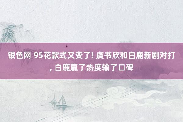 银色网 95花款式又变了! 虞书欣和白鹿新剧对打, 白鹿赢了热度输了口碑