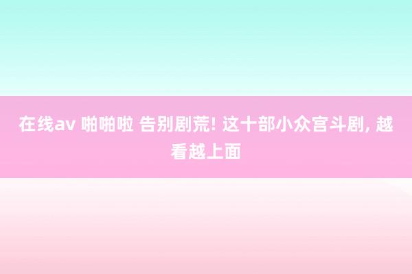 在线av 啪啪啦 告别剧荒! 这十部小众宫斗剧, 越看越上面