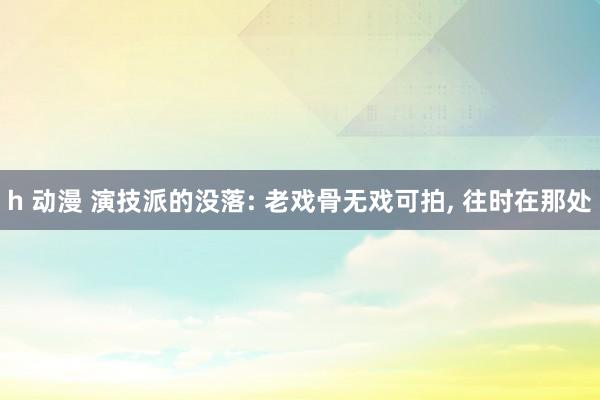 h 动漫 演技派的没落: 老戏骨无戏可拍, 往时在那处