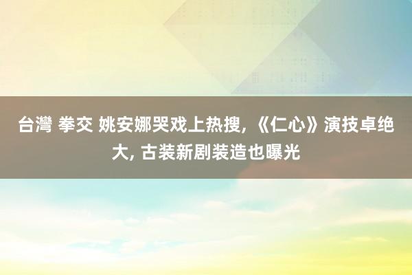 台灣 拳交 姚安娜哭戏上热搜, 《仁心》演技卓绝大, 古装新剧装造也曝光