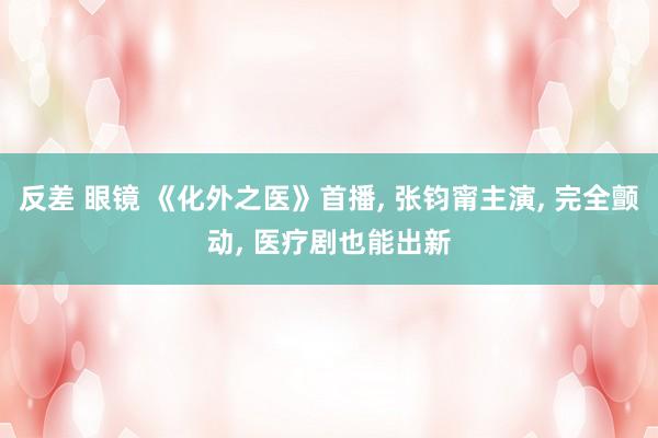 反差 眼镜 《化外之医》首播, 张钧甯主演, 完全颤动, 医疗剧也能出新