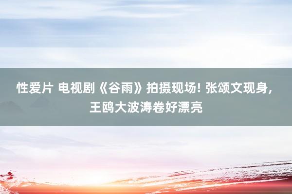 性爱片 电视剧《谷雨》拍摄现场! 张颂文现身, 王鸥大波涛卷好漂亮