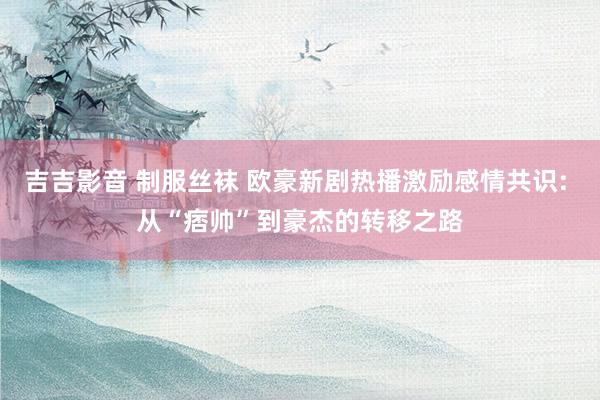 吉吉影音 制服丝袜 欧豪新剧热播激励感情共识: 从“痞帅”到豪杰的转移之路
