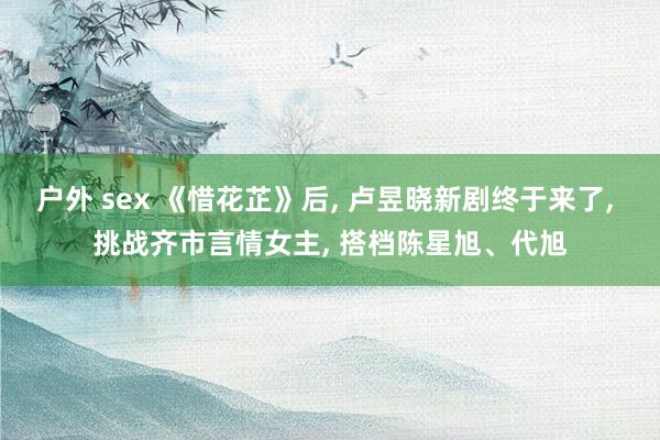 户外 sex 《惜花芷》后, 卢昱晓新剧终于来了, 挑战齐市言情女主, 搭档陈星旭、代旭