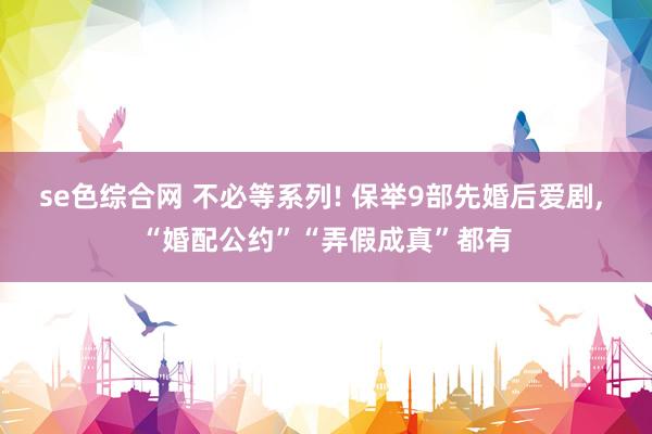 se色综合网 不必等系列! 保举9部先婚后爱剧, “婚配公约”“弄假成真”都有