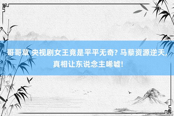 哥哥草 央视剧女王竟是平平无奇? 马藜资源逆天, 真相让东说念主唏嘘!