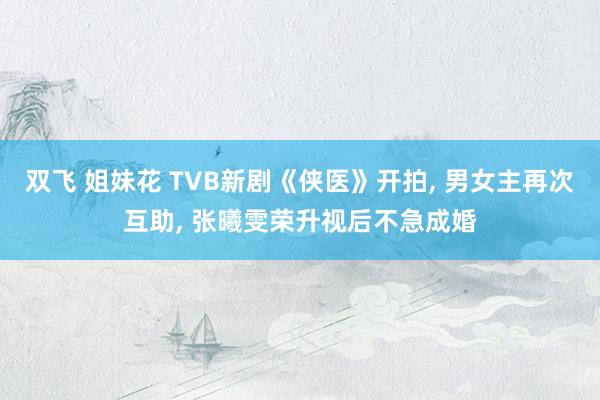 双飞 姐妹花 TVB新剧《侠医》开拍, 男女主再次互助, 张曦雯荣升视后不急成婚
