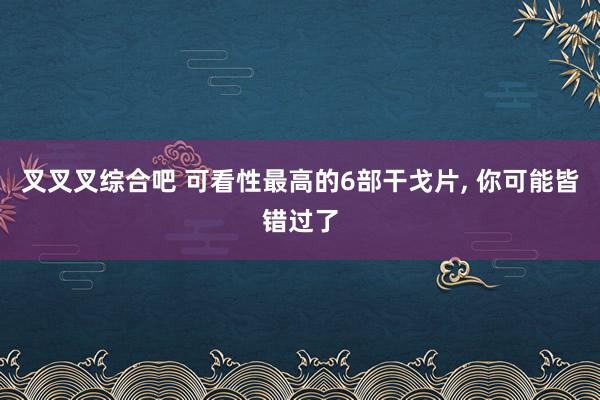 叉叉叉综合吧 可看性最高的6部干戈片, 你可能皆错过了