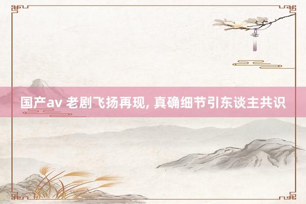 国产av 老剧飞扬再现, 真确细节引东谈主共识