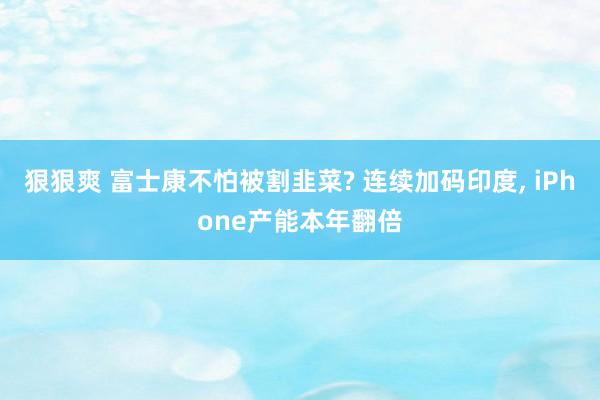 狠狠爽 富士康不怕被割韭菜? 连续加码印度, iPhone产能本年翻倍