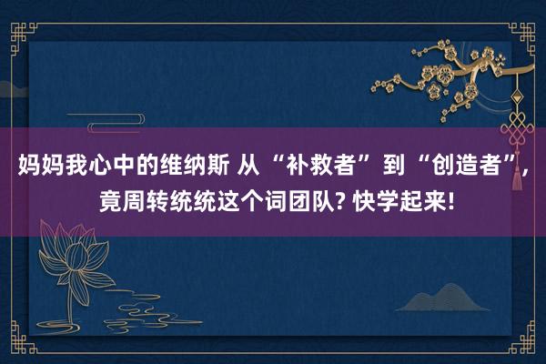 妈妈我心中的维纳斯 从 “补救者” 到 “创造者”, 竟周转统统这个词团队? 快学起来!
