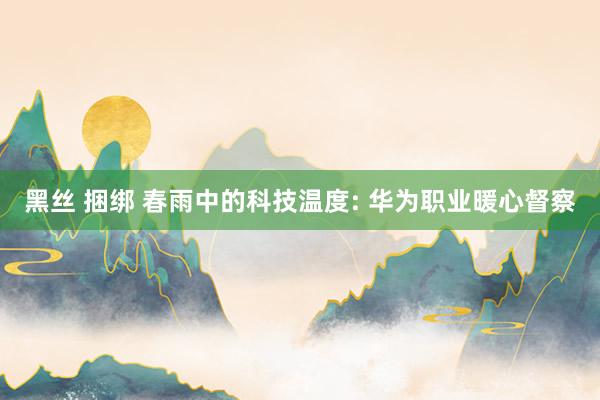 黑丝 捆绑 春雨中的科技温度: 华为职业暖心督察