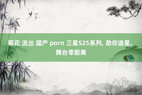 菊花 流出 国产 porn 三星S25系列, 助你追星, 舞台零距离