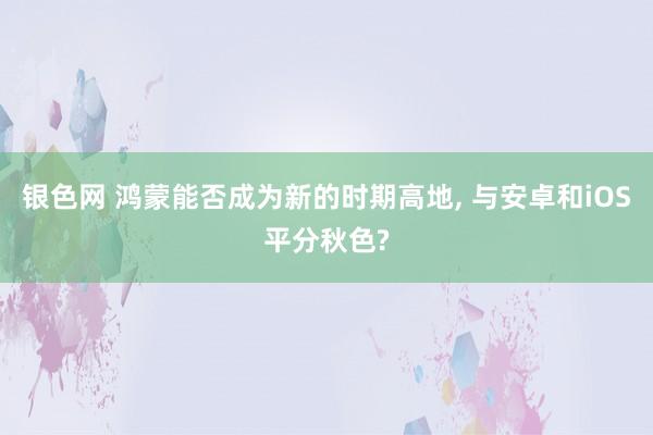 银色网 鸿蒙能否成为新的时期高地, 与安卓和iOS平分秋色?