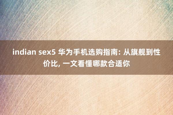 indian sex5 华为手机选购指南: 从旗舰到性价比, 一文看懂哪款合适你