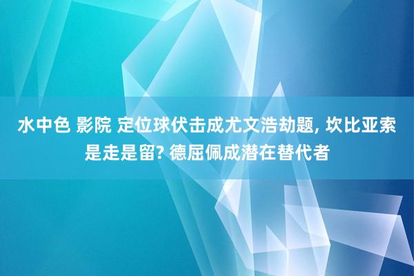 水中色 影院 定位球伏击成尤文浩劫题, 坎比亚索是走是留? 德屈佩成潜在替代者