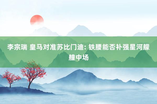 李宗瑞 皇马对准苏比门迪: 铁腰能否补强星河艨艟中场