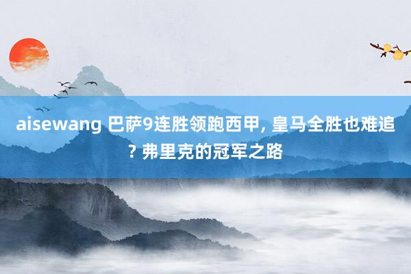 aisewang 巴萨9连胜领跑西甲, 皇马全胜也难追? 弗里克的冠军之路