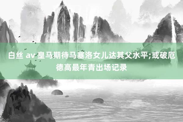 白丝 av 皇马期待马塞洛女儿达其父水平;或破厄德高最年青出场记录