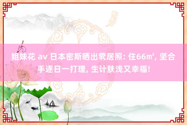 姐妹花 av 日本密斯晒出茕居照: 住66㎡, 坚合手逐日一打理, 生计肤浅又幸福!